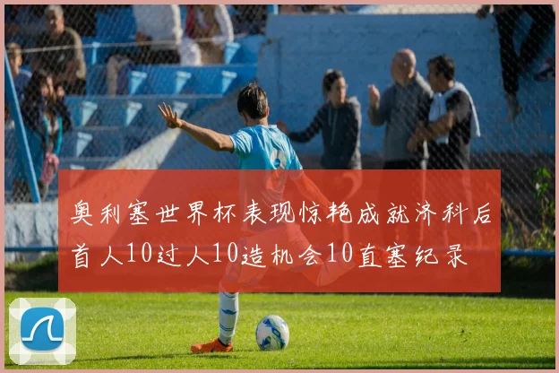 奥利塞世界杯表现惊艳成就济科后首人10过人10造机会10直塞纪录