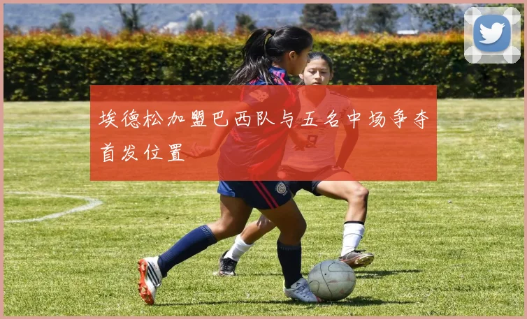 埃德松加盟巴西队与五名中场争夺首发位置