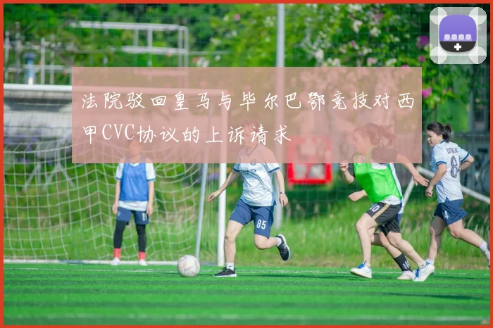 法院驳回皇马与毕尔巴鄂竞技对西甲CVC协议的上诉请求