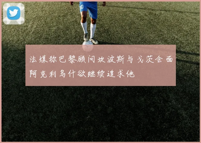 法媒称巴黎顾问坎波斯与戈茨会面阿克利乌什欲继续追求他