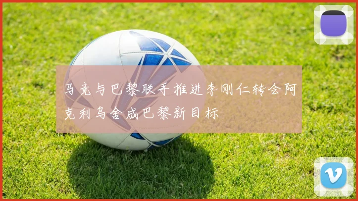 马竞与巴黎联手推进李刚仁转会阿克利乌舍成巴黎新目标