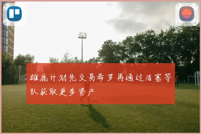 雄鹿计划先交易希罗再通过活塞等队获取更多资产