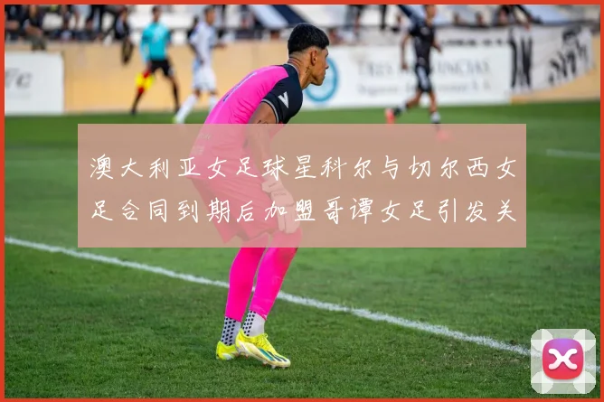 澳大利亚女足球星科尔与切尔西女足合同到期后加盟哥谭女足引发关注