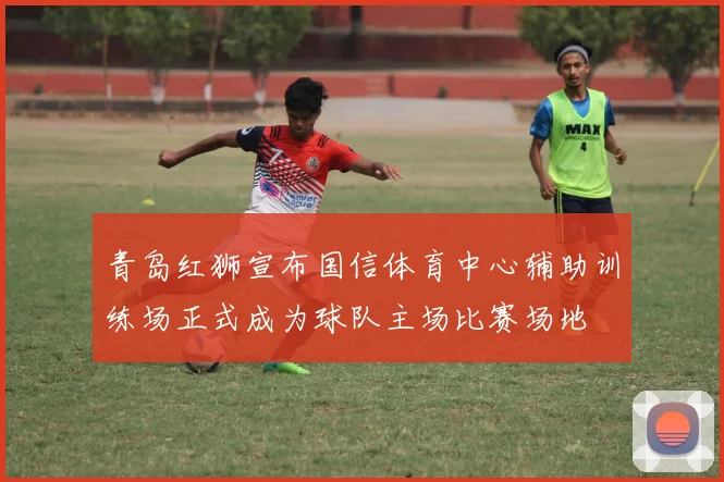 青岛红狮宣布国信体育中心辅助训练场正式成为球队主场比赛场地