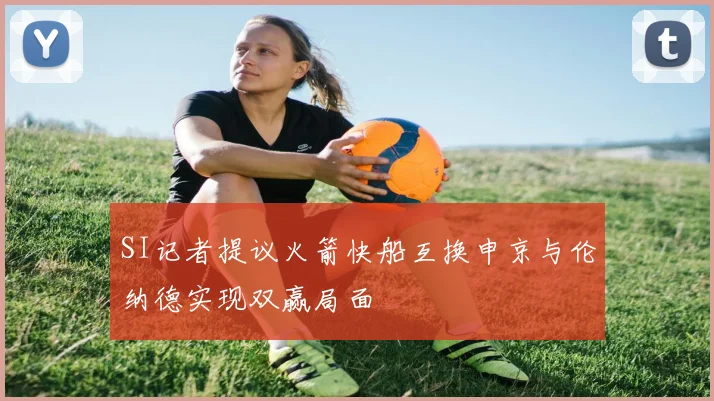 SI记者提议火箭快船互换申京与伦纳德实现双赢局面